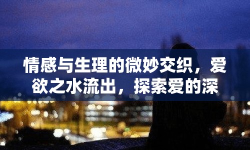 情感與生理的微妙交織，愛欲之水流出，探索愛的深層含義