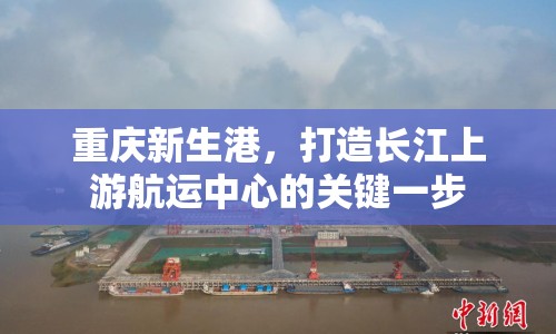 重慶新生港，打造長江上游航運(yùn)中心的關(guān)鍵一步