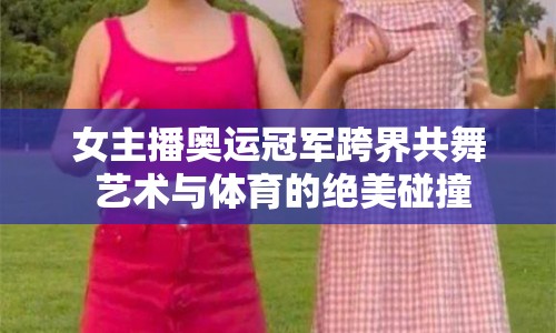 女主播奧運(yùn)冠軍跨界共舞 藝術(shù)與體育的絕美碰撞