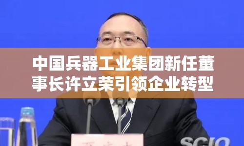 中國(guó)兵器工業(yè)集團(tuán)新任董事長(zhǎng)許立榮引領(lǐng)企業(yè)轉(zhuǎn)型升級(jí)