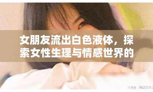女朋友流出白色液體，探索女性生理與情感世界的奧秘