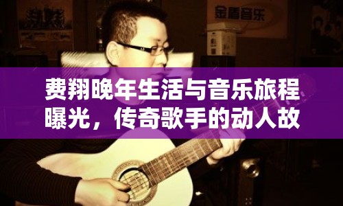 費(fèi)翔晚年生活與音樂(lè)旅程曝光，傳奇歌手的動(dòng)人故事