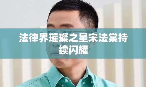 法律界璀璨之星宋法棠持續(xù)閃耀