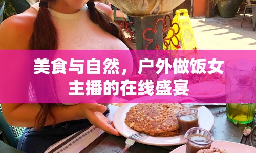 美食與自然，戶外做飯女主播的在線盛宴