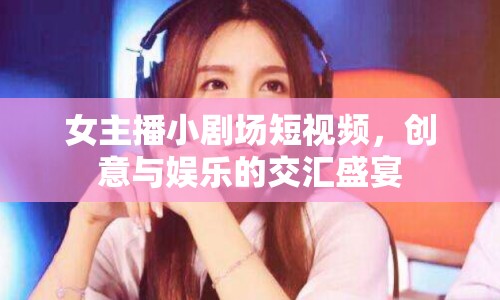 女主播小劇場短視頻，創(chuàng)意與娛樂的交匯盛宴