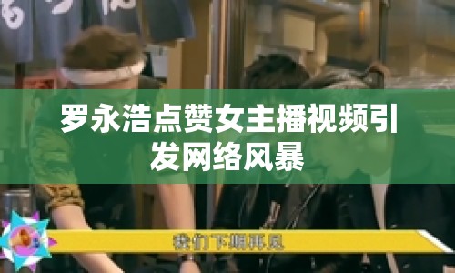 羅永浩點(diǎn)贊女主播視頻引發(fā)網(wǎng)絡(luò)風(fēng)暴