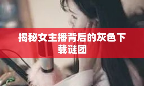 揭秘女主播背后的灰色下載謎團(tuán)