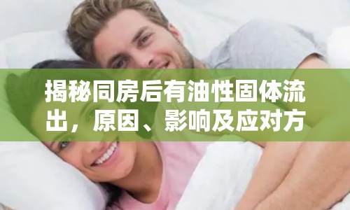 揭秘同房后有油性固體流出，原因、影響及應(yīng)對方法