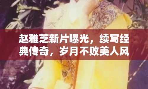 趙雅芝新片曝光，續(xù)寫經典傳奇，歲月不敗美人風采