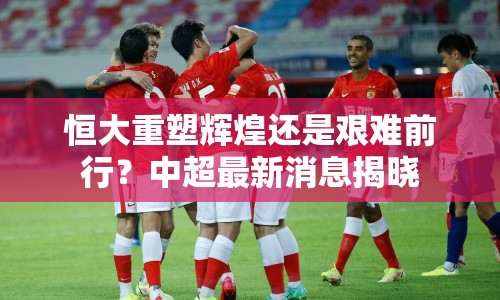 恒大重塑輝煌還是艱難前行？中超最新消息揭曉