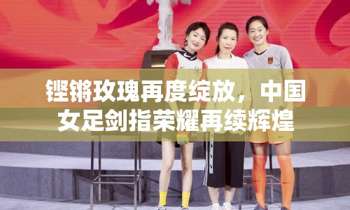 鏗鏘玫瑰再度綻放，中國女足劍指榮耀再續(xù)輝煌