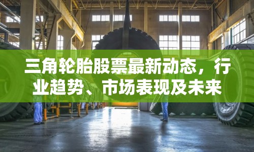 三角輪胎股票最新動態(tài)，行業(yè)趨勢、市場表現(xiàn)及未來展望