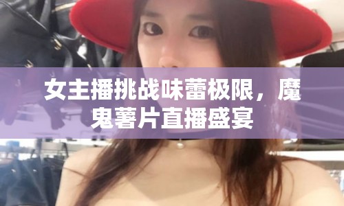 女主播挑戰(zhàn)味蕾極限，魔鬼薯片直播盛宴