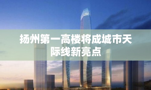 揚州第一高樓將成城市天際線新亮點