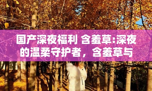 國產(chǎn)深夜福利 含羞草:深夜的溫柔守護者，含羞草與國產(chǎn)福利文化的微妙交織