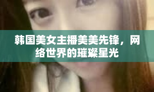 韓國美女主播美美先鋒，網(wǎng)絡(luò)世界的璀璨星光