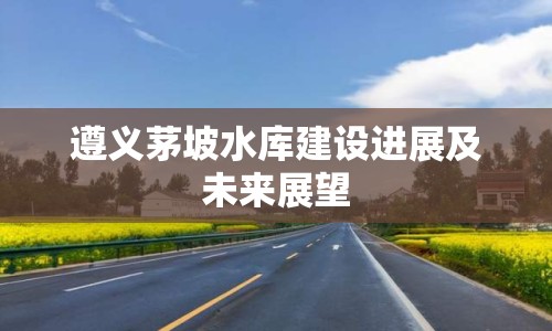 遵義茅坡水庫建設(shè)進展及未來展望