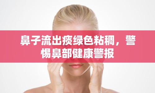 鼻子流出痰綠色粘稠，警惕鼻部健康警報(bào)