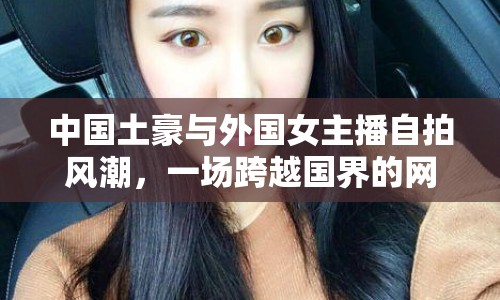 中國(guó)土豪與外國(guó)女主播自拍風(fēng)潮，一場(chǎng)跨越國(guó)界的網(wǎng)絡(luò)狂歡