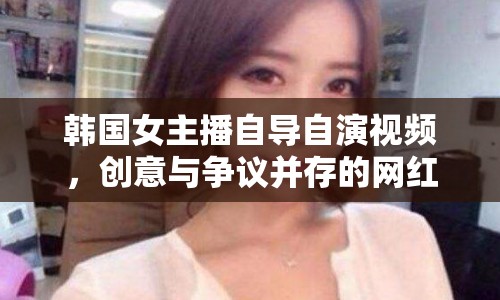 韓國(guó)女主播自導(dǎo)自演視頻，創(chuàng)意與爭(zhēng)議并存的網(wǎng)紅現(xiàn)象