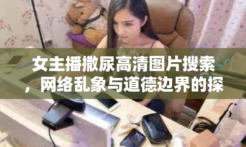 女主播撒尿高清圖片搜索，網絡亂象與道德邊界的探討