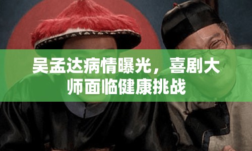 吳孟達(dá)病情曝光，喜劇大師面臨健康挑戰(zhàn)