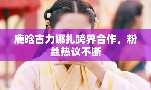 鹿晗古力娜扎跨界合作，粉絲熱議不斷