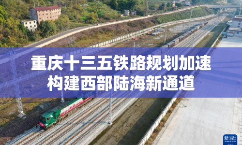 重慶十三五鐵路規(guī)劃加速構(gòu)建西部陸海新通道