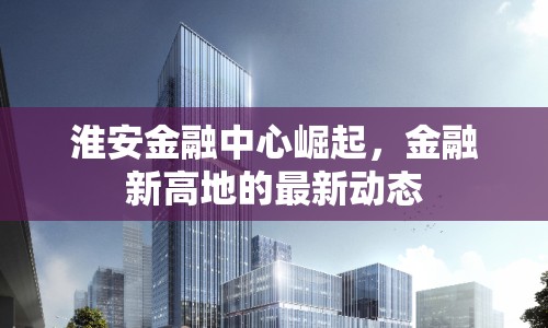 淮安金融中心崛起，金融新高地的最新動(dòng)態(tài)