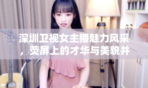 深圳衛(wèi)視女主播魅力風采，熒屏上的才華與美貌并存