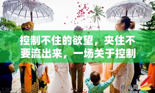 控制不住的欲望，夾住不要流出來(lái)，一場(chǎng)關(guān)于控制與釋放的微妙平衡