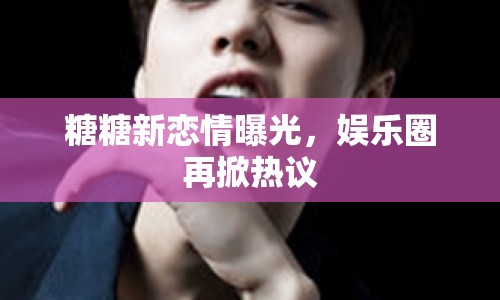 糖糖新戀情曝光，娛樂圈再掀熱議