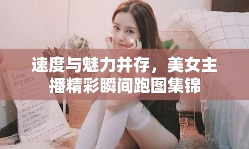 速度與魅力并存，美女主播精彩瞬間跑圖集錦