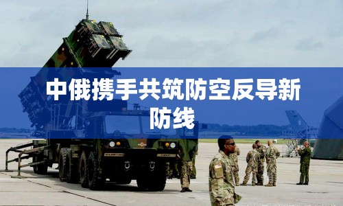 中俄攜手共筑防空反導(dǎo)新防線