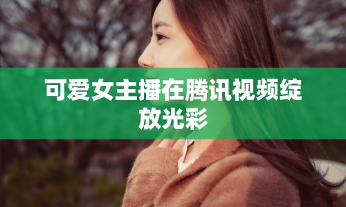 可愛女主播在騰訊視頻綻放光彩