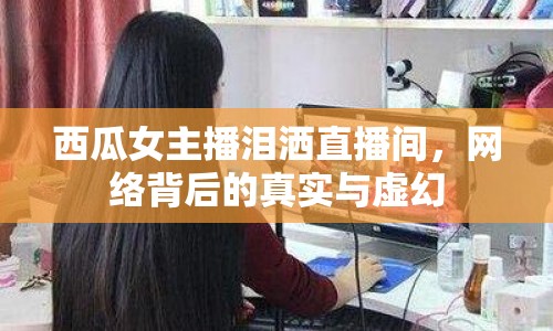 西瓜女主播淚灑直播間，網(wǎng)絡背后的真實與虛幻