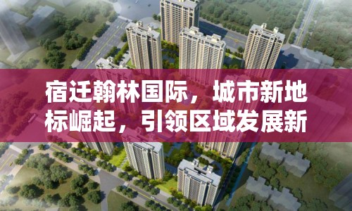 宿遷翰林國際，城市新地標(biāo)崛起，引領(lǐng)區(qū)域發(fā)展新篇章