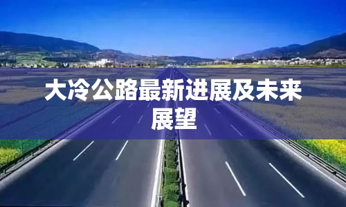 大冷公路最新進(jìn)展及未來(lái)展望