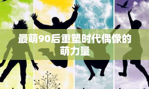 最萌90后重塑時代偶像的萌力量