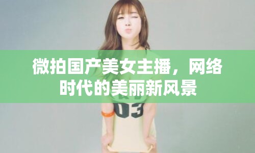微拍國(guó)產(chǎn)美女主播，網(wǎng)絡(luò)時(shí)代的美麗新風(fēng)景