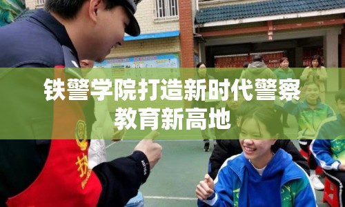 鐵警學(xué)院打造新時代警察教育新高地