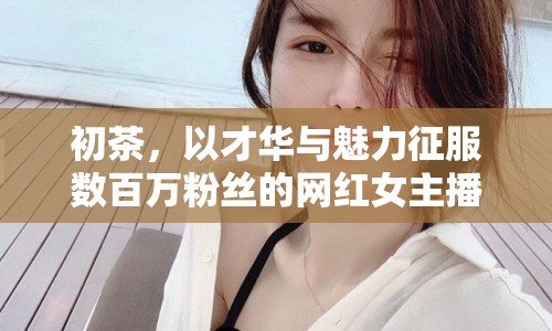 初茶，以才華與魅力征服數(shù)百萬粉絲的網(wǎng)紅女主播