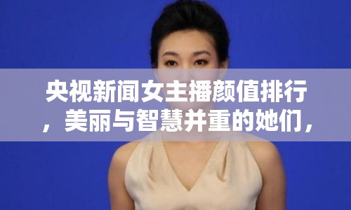 央視新聞女主播顏值排行，美麗與智慧并重的她們，誰是你的最愛？