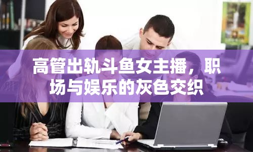 高管出軌斗魚(yú)女主播，職場(chǎng)與娛樂(lè)的灰色交織