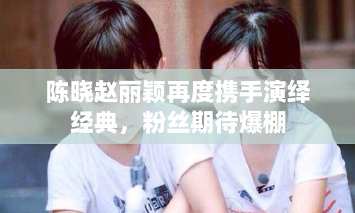 陳曉趙麗穎再度攜手演繹經(jīng)典，粉絲期待爆棚