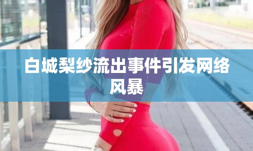 白城梨紗流出事件引發(fā)網絡風暴