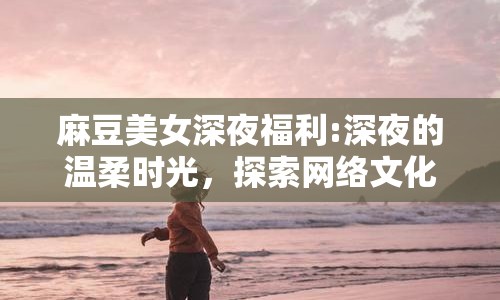 麻豆美女深夜福利:深夜的溫柔時光，探索網絡文化的多元魅力
