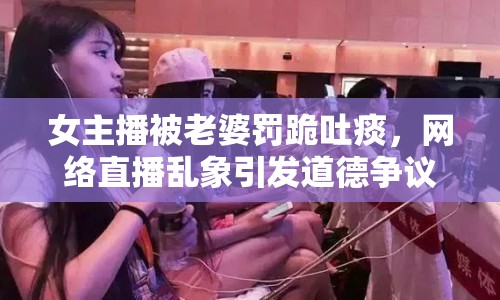 女主播被老婆罰跪吐痰，網(wǎng)絡(luò)直播亂象引發(fā)道德爭議