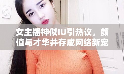 女主播神似IU引熱議，顏值與才華并存成網(wǎng)絡(luò)新寵