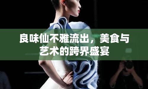 良味仙不雅流出，美食與藝術(shù)的跨界盛宴